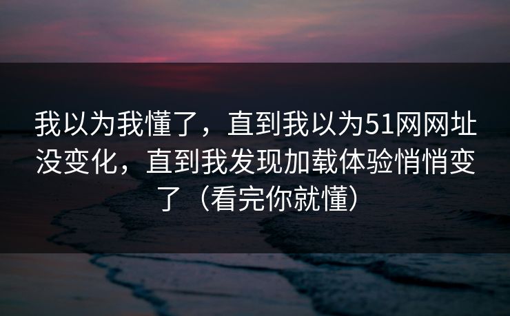 我以为我懂了，直到我以为51网网址没变化，直到我发现加载体验悄悄变了（看完你就懂）
