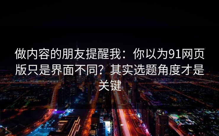 做内容的朋友提醒我：你以为91网页版只是界面不同？其实选题角度才是关键