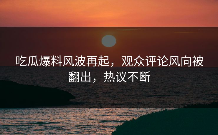 吃瓜爆料风波再起,观众评论风向被翻出,热议不断 吃瓜爆料风波再起,观众评论风向被翻出,热议不断