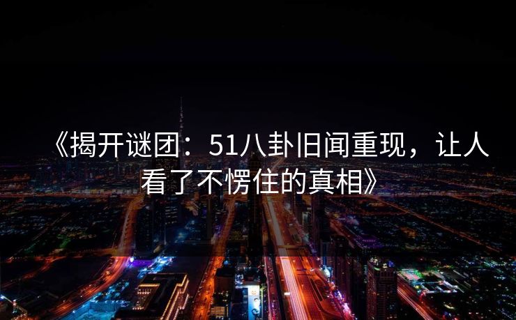 《揭开谜团：51八卦旧闻重现，让人看了不愣住的真相》