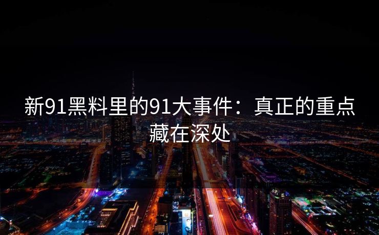 新91黑料里的91大事件：真正的重点藏在深处